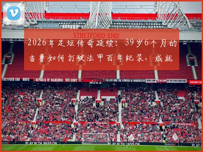 2026年足坛传奇延续：39岁6个月的吉鲁如何打破法甲百年纪录，成就百场最年长球员伟业