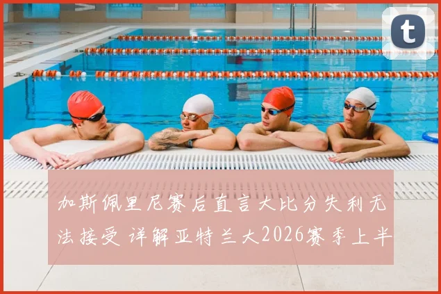 加斯佩里尼赛后直言大比分失利无法接受 详解亚特兰大2026赛季上半场表现亮点与败因