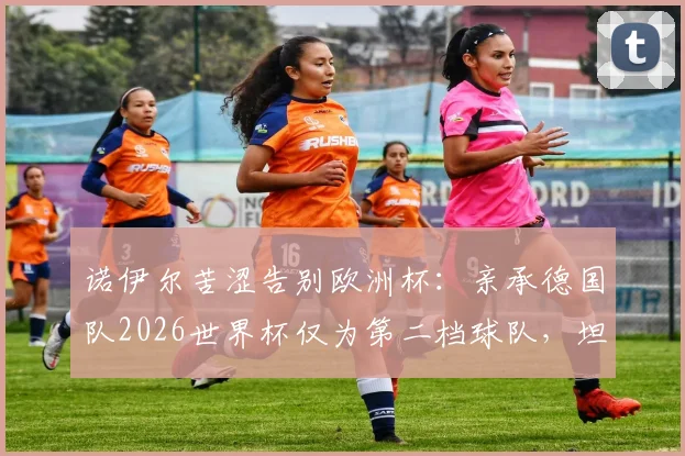 诺伊尔苦涩告别欧洲杯：亲承德国队2026世界杯仅为第二档球队，坦言以这种方式收尾太遗憾