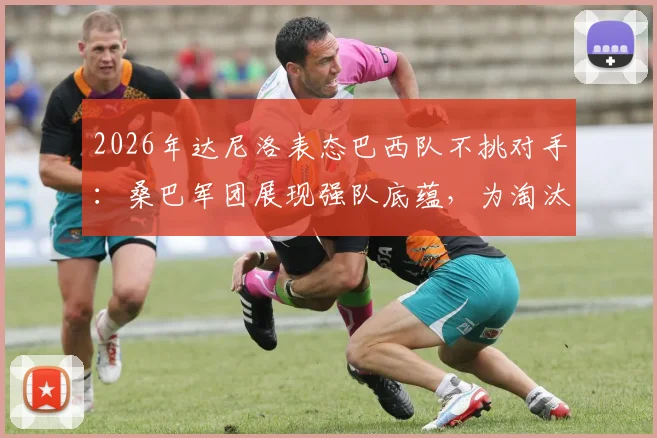 2026年达尼洛表态巴西队不挑对手：桑巴军团展现强队底蕴，为淘汰赛做好万全准备