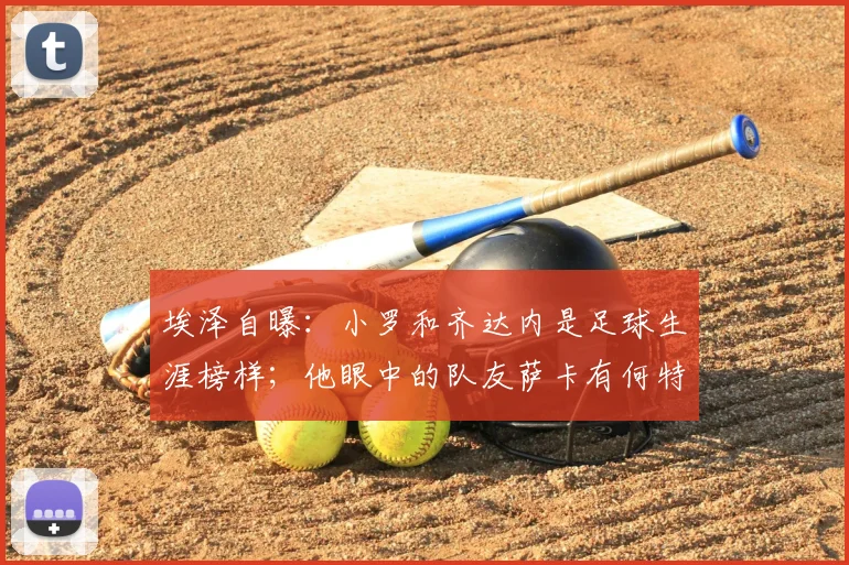 埃泽自曝：小罗和齐达内是足球生涯榜样；他眼中的队友萨卡有何特点，为何说像下棋？