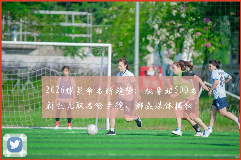 2026球星命名新趋势:秘鲁超500名新生儿取名哈兰德,挪威媒体揭秘其全球人气现象