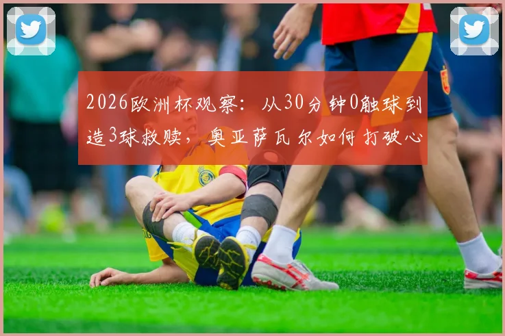 2026欧洲杯观察:从30分钟0触球到造3球救赎,奥亚萨瓦尔如何打破心魔完成逆转