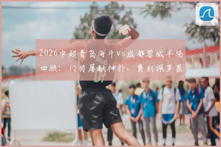 2026中超青岛海牛vs成都蓉城半场回顾：门将屡献神扑，费利佩罗慕洛错失良机，战术解析与关键数据一览