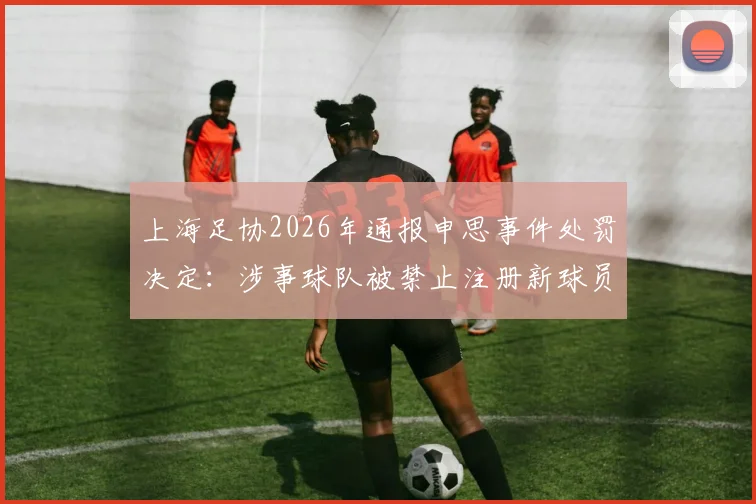 上海足协2026年通报申思事件处罚决定：涉事球队被禁止注册新球员6个月并罚款2万元，详解背后原因与后续影响