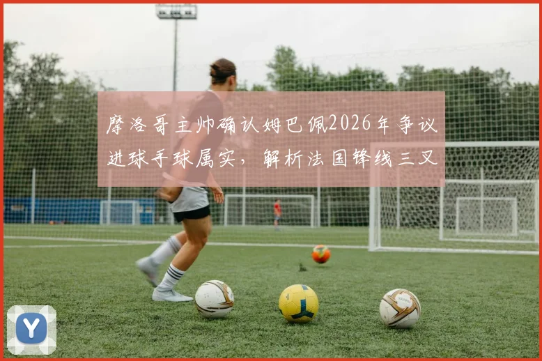 摩洛哥主帅确认姆巴佩2026年争议进球手球属实,解析法国锋线三叉戟为何如此难以防守
