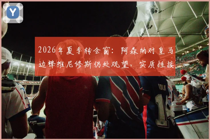 2026年夏季转会窗:阿森纳对皇马边锋维尼修斯仍处观望,实质性接触何时到来?