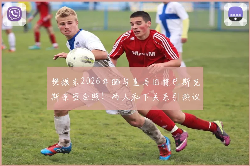 樊振东2026年晒与皇马旧将巴斯克斯亲密合照！两人私下关系引热议，附巴斯克斯近况动态
