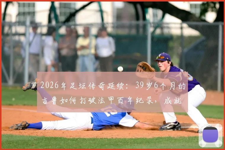 2026年足坛传奇延续：39岁6个月的吉鲁如何打破法甲百年纪录，成就百场最年长球员伟业