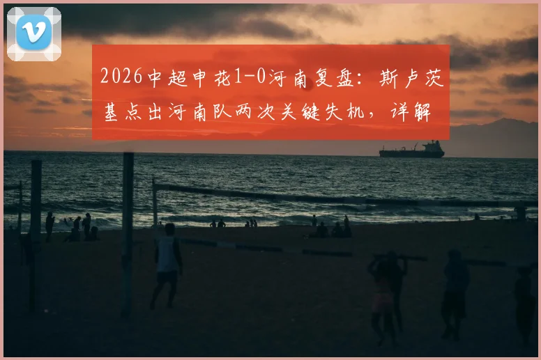 2026中超申花1-0河南复盘：斯卢茨基点出河南队两次关键失机，详解申花下半场制胜之道