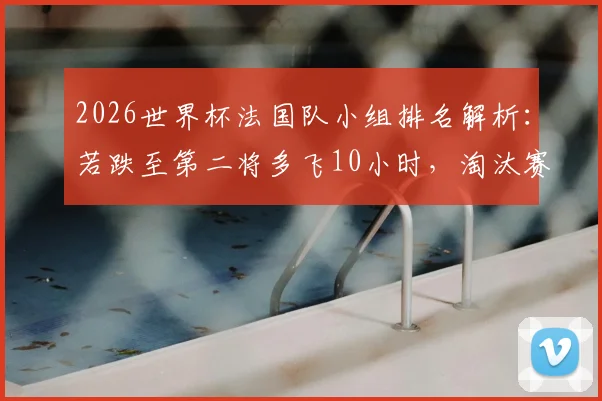 2026世界杯法国队小组排名解析：若跌至第二将多飞10小时，淘汰赛行程利弊深度分析