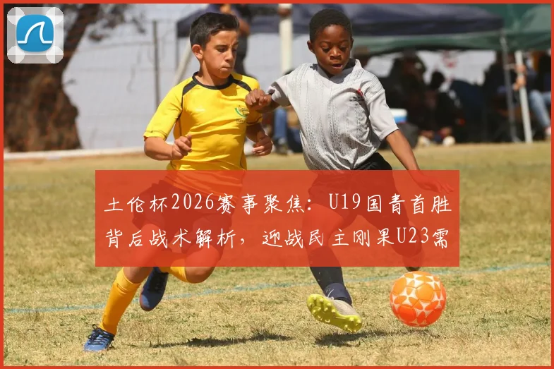 土伦杯2026赛事聚焦：U19国青首胜背后战术解析，迎战民主刚果U23需警惕其旅欧球员