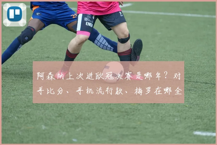 阿森纳上次进欧冠决赛是哪年？对手比分、手机流行款、梅罗在哪全回顾