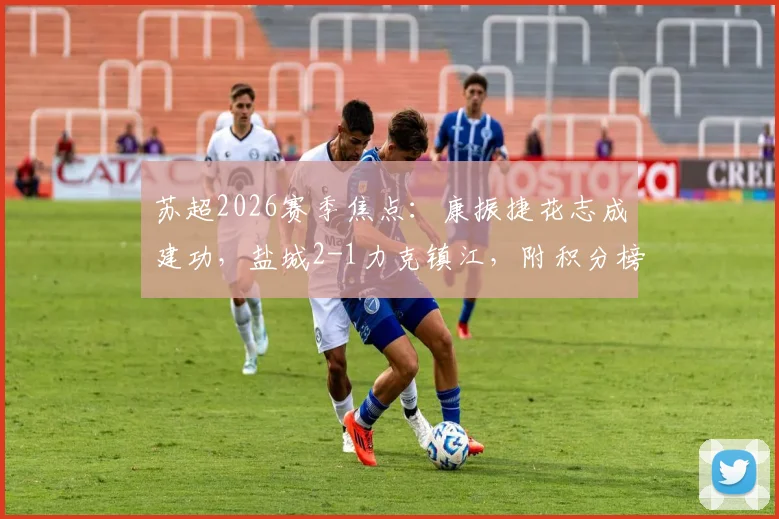 苏超2026赛季焦点：康振捷花志成建功，盐城2-1力克镇江，附积分榜与两队赛程分析