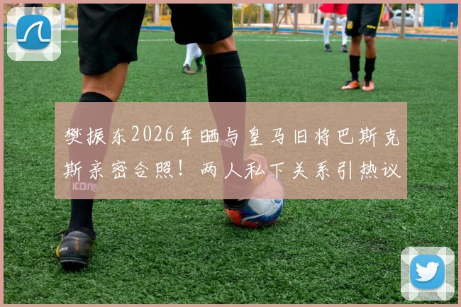 樊振东2026年晒与皇马旧将巴斯克斯亲密合照!两人私下关系引热议,附巴斯克斯近况动态