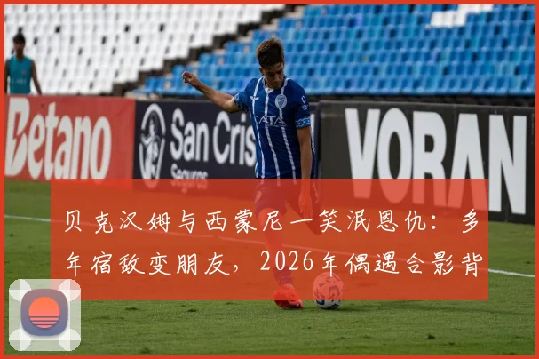 贝克汉姆与西蒙尼一笑泯恩仇:多年宿敌变朋友,2026年偶遇合影背后的故事