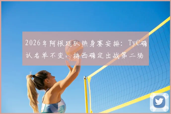 2026年阿根廷队热身赛安排：TyC确认名单不变，梅西确定出战第二场友谊赛，阵容伤病情况解析