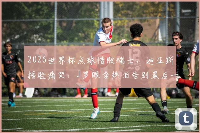 2026世界杯点球惜败瑞士,迪亚斯捂脸痛哭,J罗眼含热泪告别最后一舞,哥伦比亚止步16强回顾