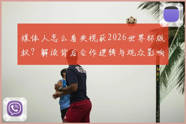 媒体人怎么看央视获2026世界杯版权？解读背后合作逻辑与观众影响
