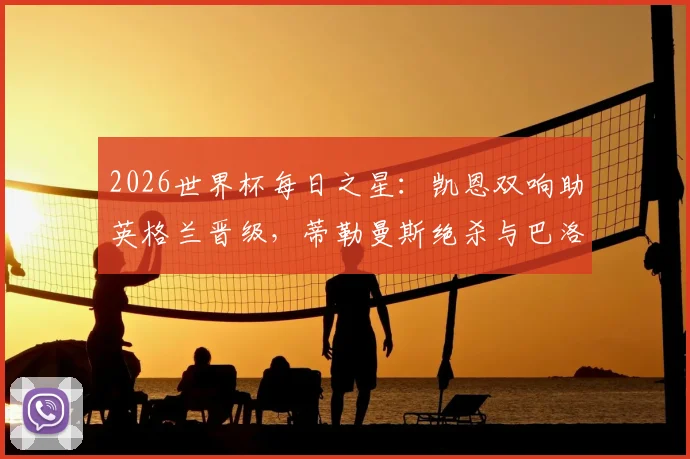 2026世界杯每日之星:凯恩双响助英格兰晋级,蒂勒曼斯绝杀与巴洛贡破门全解析,附精彩集锦