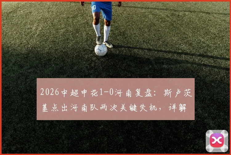 2026中超申花1-0河南复盘：斯卢茨基点出河南队两次关键失机，详解申花下半场制胜之道