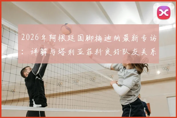 2026年阿根廷国脚梅迪纳最新专访：详解与塔利亚菲科良好队友关系，谈职业球员面对轮换的正确心态