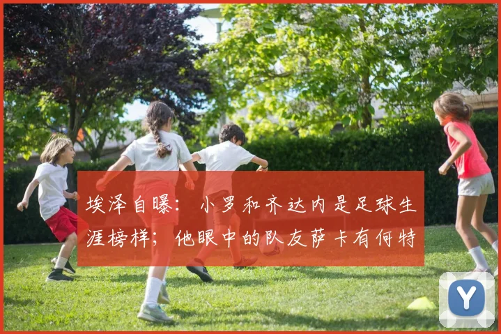 埃泽自曝：小罗和齐达内是足球生涯榜样；他眼中的队友萨卡有何特点，为何说像下棋？
