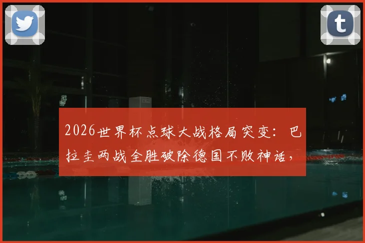 2026世界杯点球大战格局突变:巴拉圭两战全胜破除德国不败神话,南美劲旅点球实力深度分析