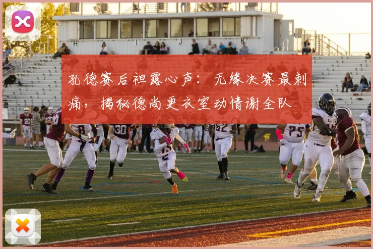孔德赛后袒露心声：无缘决赛最刺痛，揭秘德尚更衣室动情谢全队