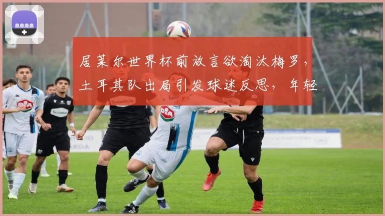 居莱尔世界杯前放言欲淘汰梅罗，土耳其队出局引发球迷反思，年轻球员如何调整心态？
