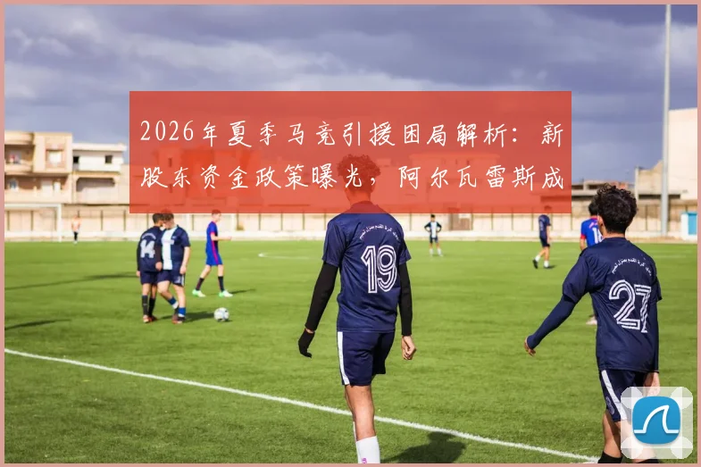 2026年夏季马竞引援困局解析：新股东资金政策曝光，阿尔瓦雷斯成转会关键