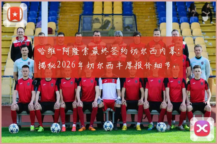 哈维-阿隆索最终签约切尔西内幕：揭秘2026年切尔西丰厚报价细节，为何放弃利物浦曼城等待