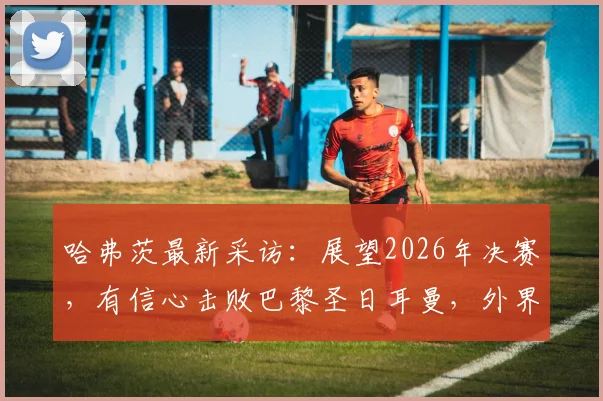 哈弗茨最新采访：展望2026年决赛，有信心击败巴黎圣日耳曼，外界的看法无关紧要
