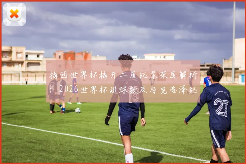 梅西世界杯梅开二度纪录深度解析：2026世界杯进球数及与克洛泽纪录对比全览
