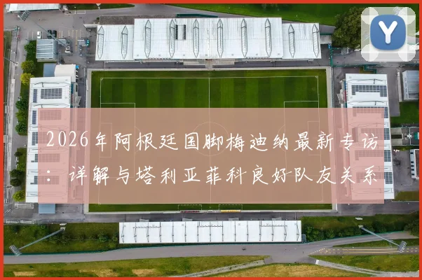2026年阿根廷国脚梅迪纳最新专访：详解与塔利亚菲科良好队友关系，谈职业球员面对轮换的正确心态