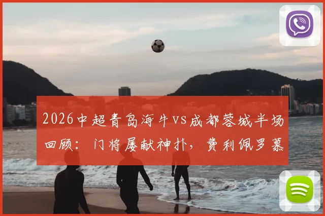 2026中超青岛海牛vs成都蓉城半场回顾：门将屡献神扑，费利佩罗慕洛错失良机，战术解析与关键数据一览
