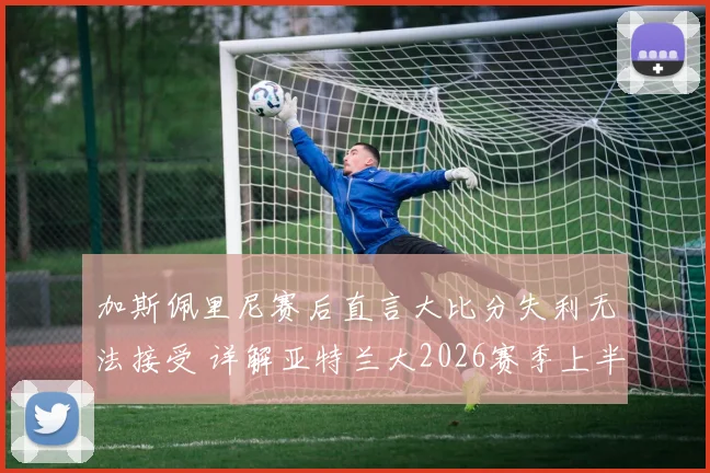 加斯佩里尼赛后直言大比分失利无法接受 详解亚特兰大2026赛季上半场表现亮点与败因