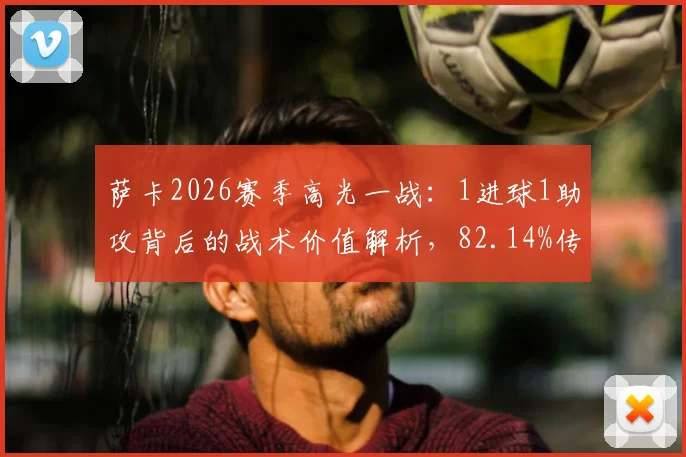 萨卡2026赛季高光一战：1进球1助攻背后的战术价值解析，82.14%传球成功率说明了什么？