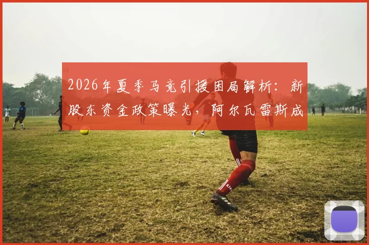 2026年夏季马竞引援困局解析:新股东资金政策曝光,阿尔瓦雷斯成转会关键