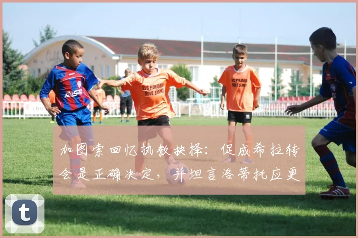加图索回忆执教抉择：促成希拉转会是正确决定，并坦言洛蒂托应更审慎言行