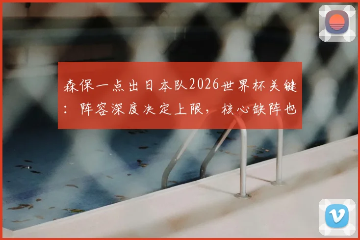 森保一点出日本队2026世界杯关键:阵容深度决定上限,核心缺阵也要能赢球