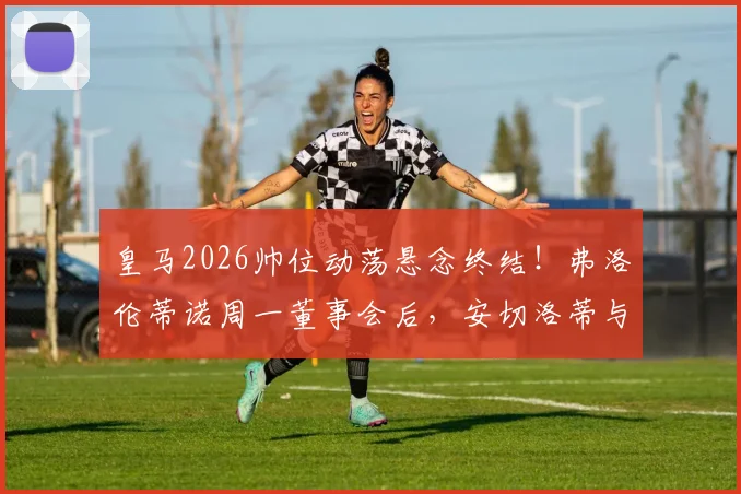 皇马2026帅位动荡悬念终结！弗洛伦蒂诺周一董事会后，安切洛蒂与潜在继任者命运揭晓