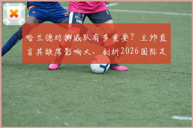 哈兰德对挪威队有多重要?主帅直言其缺席影响大,剖析2026国际足坛实力接近成因