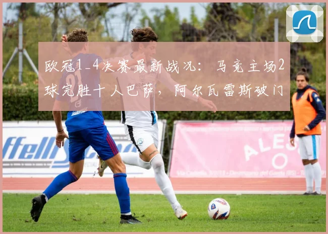 欧冠1_4决赛最新战况:马竞主场2球完胜十人巴萨,阿尔瓦雷斯破门锁定胜局,西蒙尼战术完胜哈维