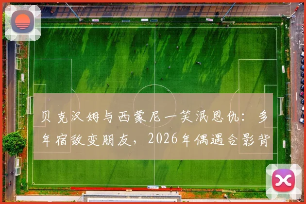 贝克汉姆与西蒙尼一笑泯恩仇：多年宿敌变朋友，2026年偶遇合影背后的故事