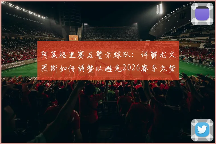 阿莱格里赛后警示球队：详解尤文图斯如何调整以避免2026赛季末努力付之东流
