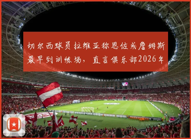 切尔西球员拉维亚称恩佐或詹姆斯最早到训练场,直言俱乐部2026年前的成长超乎想象
