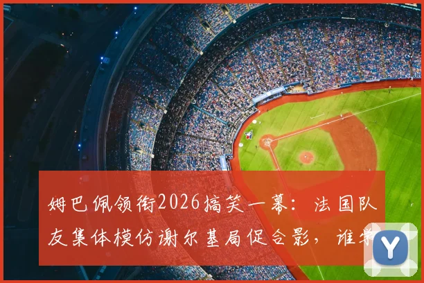 姆巴佩领衔2026搞笑一幕：法国队友集体模仿谢尔基局促合影，谁学得最像引热议