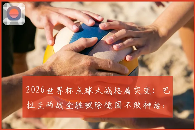 2026世界杯点球大战格局突变：巴拉圭两战全胜破除德国不败神话，南美劲旅点球实力深度分析