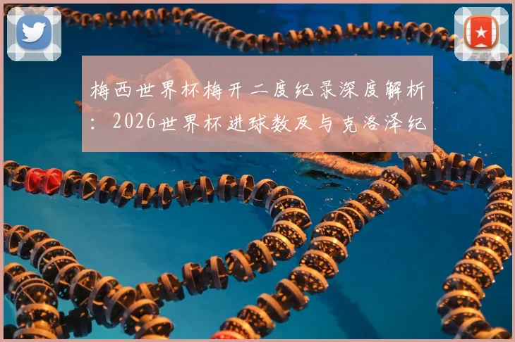 梅西世界杯梅开二度纪录深度解析：2026世界杯进球数及与克洛泽纪录对比全览